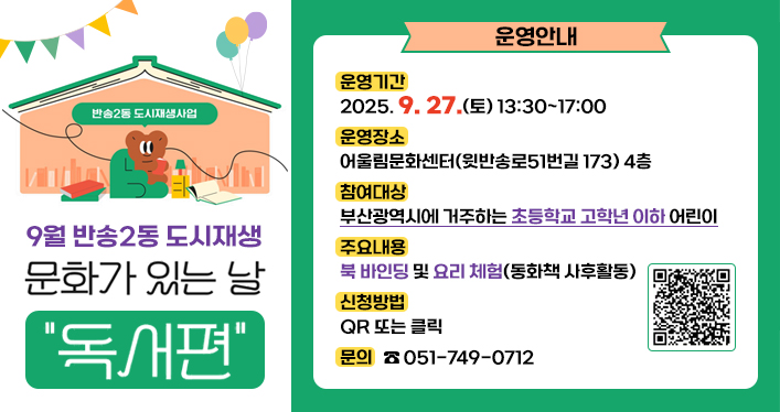 9월 반송2동 도시재생 ‘문화가 있는 날-독서편’ 운영 안내

운영기간: 2025. 9. 27.(토) 13:30~17:00
운영장소: 어울림문화센터(윗반송로51번길 173) 4층
참여대상: 부산광역시에 거주하는 초등학교 고학년 이하 어린이
주요내용: 북 바인딩 및 요리 체험(동화책 사후활동)
신청방법: QR 또는 클릭
문의: 051-749-0712