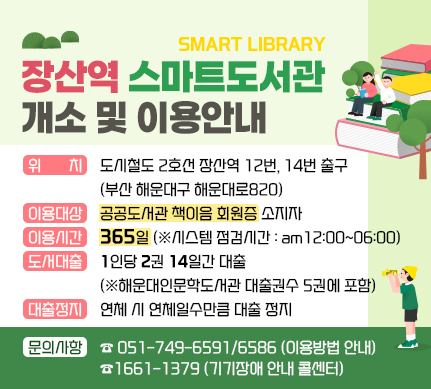 장산역 스마트도서관 개소 및 이용안내

위치 : 도시철도 2호선 장산역 12번, 14번 출구 (부산 해운대구 해운대로820)
이용대상: 공공도서관 책이음 회원증 소지자
이용시간 : 365일 (※시스템 점검시간 : am12:00~06:00)
도서대출 : 1인당 2권 14일간 대출 (※해운대인문학도서관 대출권수 5권에 포함)
대출정지: 연체 시 연체일수만큼 대출 정지
문의사항 : ☎749-6591/6586 (이용방법 안내), ☎1661-1379(기기장애 안내 콜센터)