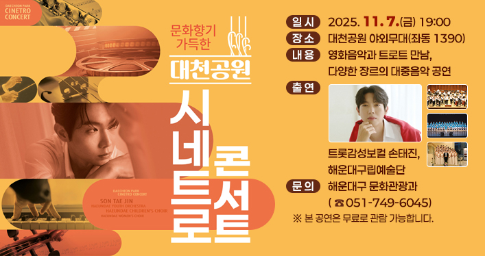 문화향기 가득한 대천공원 시네트로 콘서트

일 시: 2025. 11. 7.(금) 19:00
장 소: 대천공원 야외무대(좌동 1390)
내 용: 영화음악과 트로트 만남, 다양한 장르의 대중음악 공연
출 연: 트롯감성보컬 손태진, 해운대구립예술단
문 의: 해운대구 문화관광과(☎051-749-6045)

본 공연은 무료로 관람 가능합니다.