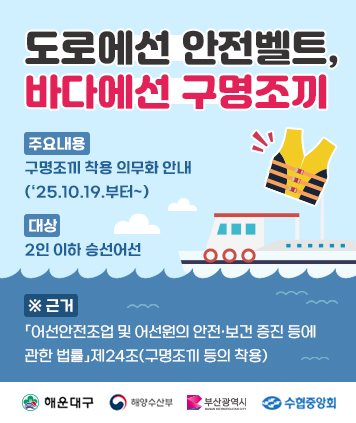 도로에선 안전벨트, 바다에선 구명조끼

- 주요내용 : 구명조끼 착용 의무화 안내(‘25.10.19.부터~)
- 대 상 : 2인 이하 승선어선
- 근 거 : 「어선안전조업 및 어선원의 안전·보건 증진 등에 관한 법률」제24조(구명조끼 등의 착용)