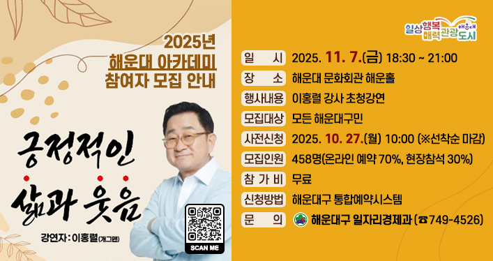 해운대 아카데미 모집 안내

일 시: 2025. 11. 7.(금) 18:30 ~ 21:00
장 소: 해운대 문화회관 해운홀
행사내용: 이홍렬 강사 초청강연
모집대상: 모든 해운대구민
사전신청: 2025. 10. 27.(월) 10:00 (※선착순 마감)
모집인원 : 458명(온라인 예약 70%, 현장참석 30%)
참 가 비: 무료
신청방법: 해운대구 통합예약시스템
문 의: 해운대구 일자리경제과(☎749-4526)

QR코드 링크주소 https://www.haeundae.go.kr/reserve/index.do?menuCd=DOM_000000504006001000&ds_major_cd=true&ds_minor_cd=true&ds_prg_cd=false&agency&divd_cd&mng_val5&title&status&rec_st_dt&rec_ed_dt&op_st_dt&op_ed_dt&page_no=1&res_no=2025100053