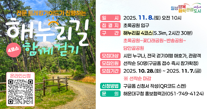해누리길 함께 걷기 (4코스) 참여자 모집

해누리길 4코스 함께 걷기

일 시: 2025. 11. 08.(토) 오전 10시
집결지: 초록공원 입구
구 간: 해누리길 4코스(5.3㎞, 2시간 30분) - 초록공원~꽃다래공원~반송공원~담안골공원
모집대상: 시민 누구나, 전국 걷기여행 애호가, 관광객
모집인원: 선착순 50명(구글폼 접수 즉시 참가확정)
모집기간: 2025. 10. 28.(화) ~ 2025. 11. 7.(금) ※ 선착순 마감
신청방법: 구글폼 신청서 작성(QR코드 스캔)
문 의: 해운대구청 홍보협력과(051-749-4124)

QR코드 링크주소
https://docs.google.com/forms/d/12d1RyvceqR2aFPu6XkPAxYJynQkGWb-Th8IvDrvxM4w/viewform?edit_requested=true