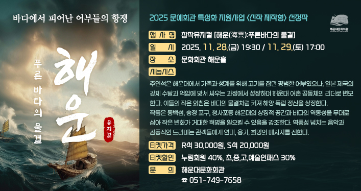 창작뮤지컬 [해운(海雲):푸른바다의 물결]
 
행 사 명: 창작뮤지컬 [해운(海雲):푸른바다의 물결]
일 시: 2025. 11. 28.(금) 19:30 / 11. 29.(토) 17:00
장 소: 문화회관 해운홀
시놉시스: 주인석은 해운대에서 가족과 생계를 위해 고기를 잡던 평범한 어부였으나, 일본 제국의 강제 수탈과 억압에 맞서 싸우는 과정에서 성장하며 해운대 어촌 공동체의 리더로 변모한다. 이들의 작은 외침은 바다의 물결처럼 커져 해양 독립 정신을 상징한다.

작품은 동백섬, 송정 포구, 청사포등 해운대의 상징적 공간과 바다의 역동성을 무대로 삼아 작은 변화가 거대한 혁명을 일으킬 수 있음을 강조한다. 역동성 넘치는 음악과 감동적인 드라마는 관객들에게 연대, 용기, 희망의 메시지를 전한다.

티켓가격: R석 30,000원, S석 20,000원
티켓할인: 누림회원 40%, 초,중,고,예술인패스 30%
문 의: 해운대문화회관(☎051-749-7658)