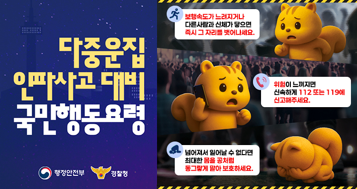 다중운집인파사고 대비 국민행동요령

보행속도가 느려지거나 다른사람과 신체가 닿으면 즉시 그 자리를 벗어나세요.
위험이 느껴지면 신속하게 112 또는 119에 신고해주세요.
넘어져서 일어날 수 없다면 최대한 몸을 공처럼 동그랗게 말아 보호하세요.