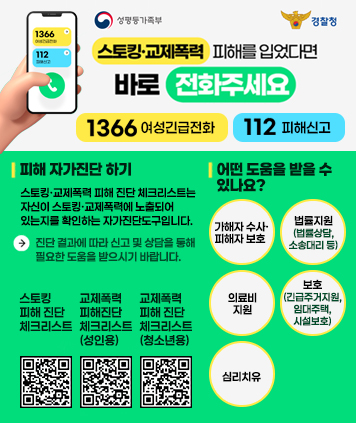 스토킹ㆍ교제폭력 피해를 입었다면 바로 전화주세요.

1366 여성긴급전화
112 피해신고

피해 자가진단 하기
스토킹ㆍ교제폭력 피해 진단 체크리스트는 자신이 스토킹ㆍ교제폭력에 노출되어 있는지를 확인하는 자가진단도구입니다.
-> 진단 결과에 따라 신고 및 상담을 통해 필요한 도움을 받으시기 바랍니다.

스토킹 피해 진단 체크리스트 QR코드 주소 https://www.stop.or.kr/home/kor/M987991410/contents.do
교제폭력 피해진단 체크리스트(성인용) QR코드 주소 https://www.stop.or.kr/home/kor/M988752725/contents.do
교제폭력 피해 진단 체크리스트 (청소년용) QR코드 주소 https://www.1388.go.kr/cco/YTOSP_SC_CPS_87?topicCategory=category7&topic=S07

어떤 도움을 받을 수 있나요?
1. 가해자 수사ㆍ피해자 보호
2. 법률지원(법률상담, 소송대리 등)
3. 의료비 지원
4. 보호(긴급주거지원, 임대주택, 시설보호)
5. 심리치유