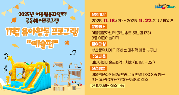 11월 어울림문화센터 유아 활동 프로그램 모집 안내

운영기간: 2025. 11. 18.(화) ~ 2025. 11. 22.(토) / 5일간
운영장소: 어울림문화센터(윗반송로 51번길 173) 3층 어린이놀이터
참여대상: 부산광역시에 거주하는 미취학 아동 누구나
주요내용: 미니에어바운스&악기체험(11. 18. ~ 22.)
신청방법: 어울림문화센터(윗반송로 51번길 173) 3층 방문 또는 유선(070-7700-9484) 접수
※11/3부터 접수가능
