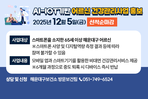 AI-IoT기반 어르신 건강관리사업
사업대상: 스마트폰을 소지한 65세 이상 해운대구 어르신
※스마트폰 사양 및 디지털역량 측정 결과 등에 따라 참여 불가할 수 있음
사업내용: 모바일 앱과 스마트기기를 활용한 비대면 건강관리서비스 제공
※6개월 과정으로 중도 퇴록 시 디바이스 즉시 반납
신청기간: 25.12.5.(금)까지 선착순마감
상담 및 신청: 해운대구보건소 방문보건팀 ☎051-749-6524