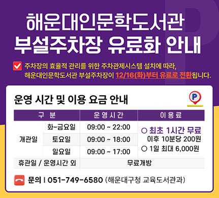 해운대인문학도서관 부설주차장 유료화 안내

주차장의 효율적 관리를 위한 주차관제시스템 설치에 따라, 해운대인문학도서관 부설주차장이 12/16(화)부터 유료로 전환됩니다.

운영시간 및 이용 요금 안내
개관일
화~금요일 09:00~22:00
토요일 09:00~18:00
일요일 09:00~17:00
-> 이용료  최초1시간 무료 (이후 10분당 200원), 1일 최대 6,000원

휴관일/운영시간 외 무료개방

문의 051-749-6572(해운대구청 교육도서관과)