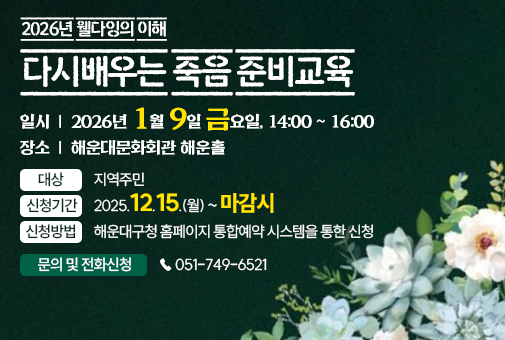 2026년 웰다잉의 이해 다시배우는 죽음 준비교육
대상: 지역주민
일시: 2026년 1월 9일 금요일, 14~16
장소: 해운대문화회관 해운홀
신청기간: 2025.12.15.(월) ~ 마감시
신청방법: 해운대구청 홈페이지 통합예약 시스템을 통한 신청
문의 및 전화신청:  ☎ 051-749-6521