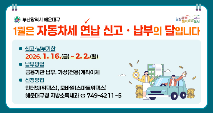1월은 자동차세 연납 신고ㆍ납부의 달입니다

신고ㆍ납부기한 : 2026.1.16(금)~2.2.(월)
납부방법 : 금융기관 납부, 가상(전용)계좌이체
신청방법 : 인터넷(위택스), 모바일(스마트위택스)
해운대구청 지방소득세과 749-4211~5