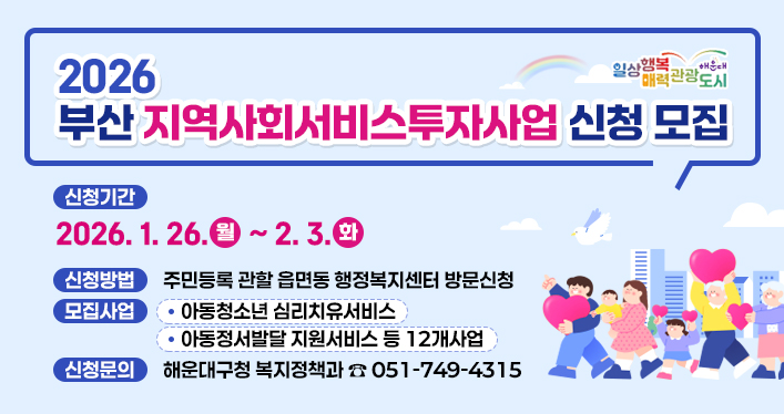 2026년 부산 지역사회서비스투자사업 신청 모집

신청기간 : ‘26. 1. 26.(월) ~ 2. 3.(화)
신청방법 : 주민등록 관할 읍면동 행정복지센터 방문신청
모집사업 : 아동청소년 심리치유서비스/아동정서발달 지원서비스 등 12개사업
신청문의 : 해운대구청 복지정책과 ☏ 051-749-4315