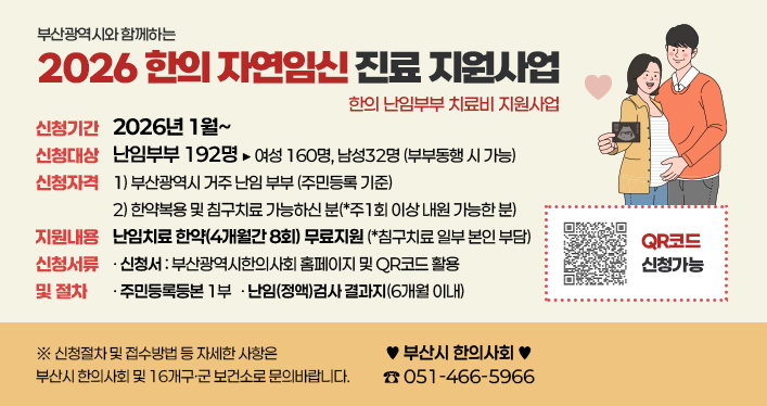 부산광역시와 함께하는
2026 한의 자연임신 진료 지원사업
한의 난임부부 치료비 지원사업

신청기간 : 2026년 1월~
신청대상 : 난임부부 192명 ▶ 여성 160명, 남성32명 (부부동행 시 가능)
신청자격 : 1) 부산광역시 거주 난임 부부 (주민등록 기준) 2) 한약복용 및 침구치료 가능하신 분(*주1회 이상 내원 가능한 분)
지원내용 : 난임치료 한약(4개월간 8회) 무료지원 (*침구치료 일부 본인 부담)
신청서류 및 절차
- 신청서 : 부산광역시한의사회 홈페이지 및 QR코드 활용
- 주민등록등본 1부
- 난임(정액)검사 결과지(6개월 이내)

*신청절차 및 접수방법 등 자세한 사항은 부산시 한의사회 및 16개구ㆍ군 보건소로 문의바랍니다.
♥ 부산시 한의사회 (☎051-466-5966)

QR코드 주소 https://docs.google.com/forms/d/e/1FAIpQLScH0sJ8dtkWYGnriibafeQVPCvS1fDDKzr9f09NQGoJ7sqbMg/viewform?pli=1