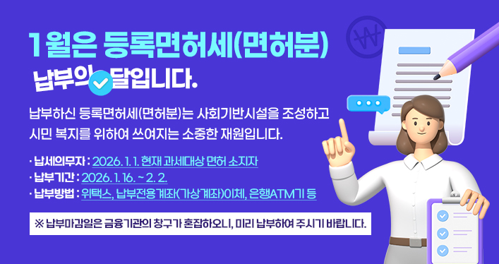 1월은 등록면허세(면허분) 납부의 달입니다.
납부하신 등록면허세(면허분)는 사회기반시설을 조성하고
시민 복지를 위하여 쓰여지는 소중한 재원입니다.
납세의무자: 2026. 1. 1. 현재 과세대상 면허 소지자
납부기간: 2026. 1. 16. ~ 2. 2.
납부방법: 위택스, 납부전용계좌(가상계좌)이체, 은행ATM기 등
※ 납부마감일은 금융기관의 창구가 혼잡하오니, 미리 납부하여 주시기 바랍니다.