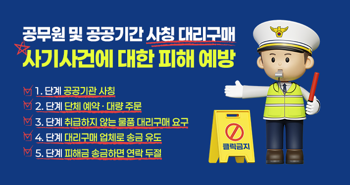 공무원 및 공공기간 사칭 대리구매 사기사건에 대한 피해 예방
1. 단계 공공기관 사칭
2. 단계 단체 예약 · 대량 주문
3. 단계 취급하지 않는 물품 대리구매 요구
4. 단계 대리구매 업체로 송금 유도
5. 단계 피해금 송금하면 연락 두절
클릭금지