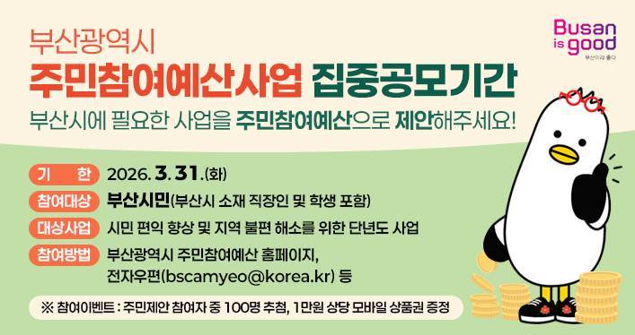 부산광역시 주민참여예산사업 집중공모기간

기 한: 2026. 3. 31.(화)
참여대상: 부산시민(부산시 소재 직장인 및 학생 포함)
대상사업: 시민 편익 향상 및 지역 불편 해소를 위한 단년도 사업
참여방법: 부산광역시 주민참여예산 홈페이지, 전자우편(bscamyeo@korea.kr) 등

※ 참여이벤트: 주민제안 참여자 중 100명 추첨, 1만원 상당 모바일 상품권 증정