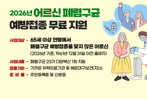 2026년 어르신 폐렴구균 예방접종 무료 지원
사업대상 - 65세 이상 연령에서
폐렴구균 예방접종을 맞지 않은 어르신
(2026년 기준, 1961년 12월 31일 이전 출생자)
사업내용 - 폐렴구균 23가 다당백신 1회 지원
접종기관 - 가까운 위탁의료기관 및 해운대구보건(지)소
준 비 물 - 주민등록증 등 신분증
