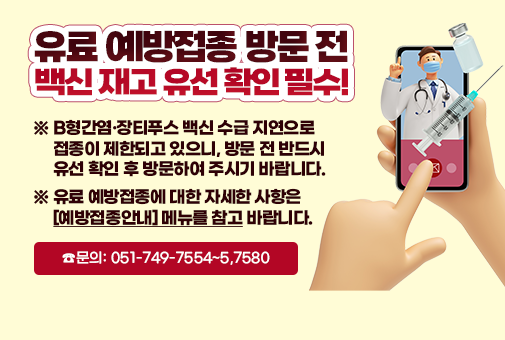 유료 예방접종 방문 전 백신 재고 유선 확인 필수!
※ B형간염·장티푸스 백신 수급 지연으로 접종이 제한되고 있으니, 방문 전 반드시 유선 확인 후 방문하여 주시기 바랍니다.
※ 유료 예방접종에 대한 자세한 사항은 [예방접종안내] 메뉴를 참고 바랍니다.
☎문의: 051-749-7554~5,7580