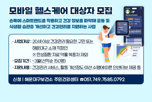 모바일 헬스케어 대상자 모집
손목에 스마트밴드를 착용하고 건강 정보를 파악해 운동 및 식생활 습관을 개선하고 건강관리를 지원하는 사업
사업대상: 20세 이상 건강관리 필요한 구민 또는 해운대구 소재 직장인
※ 만성질환 치료 약물 복용자 제외
지원내용: 건강관리 서비스, 활동 개선정도·미션 수행에 따른 인센티브 제공 등
모집기간: ~3월(선착순 150명)
신 청: 해운대구보건소 주민건강센터 ☎051.749.7585.0792