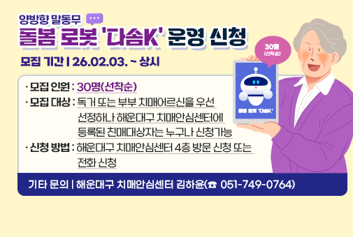 양방향 말동무 돌봄 로봇 '다솜K' 운경 신청
모집 기간 : 26.02.03 .~ 상시
모집 인원 : 30명(선착순)
모집 대상 : 독거 또는 부부 치매어르신을 우선 선정하나 해운대구 치매안심센터에 등록된 친매대상자는 누구나 신청가능
신청 방법 : 해운대구 치매안심센터 4층 방문 신청 또는 전화 신청
기타 문의 : 해운대구 치매안심센터 김하윤(☎ 051-749-0764)