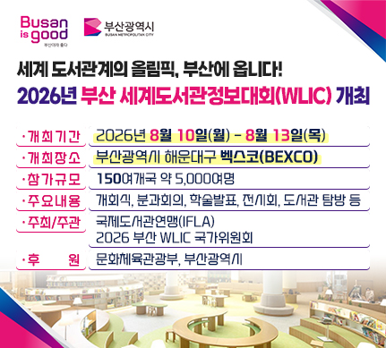 세계 도서관계의 올림픽, 부산에 옵니다!
2026년 부산 세계도서관정보대회(WLIC) 개최

개최기간 : 2026년 8월 10일(월) - 8월 13일(목)
개최장소 : 부산광역시 해운대구 벡스코(BEXCO)
참가규모 : 150여개국 약 5,000여명
주요내용 : 개회식, 분과회의, 학술발표, 전시회, 도서관 탐방 등
주최/주관 : 국제도서관연맹(IFLA)/2026 부산 WLIC 국가위원회
후    원 : 문화체육관광부, 부산광역시