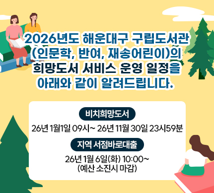 2026년도 해운대구 구립도서관(인문학, 반여, 재송어린이)의 희망도서 서비스 운영 일정을 아래와 같이 알려드립니다

비치희망도서
26년 1월1일 09시~ 26년 11월 30일 23시59분

지역서점바로대출
26년 1월 6일(화) 10:00~(예산 소진시 마감)