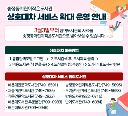 송정동어린이작은도서관 상호대차 서비스 확대 운영 안내
3월3일부터 참여도서관의 자료를 송정동어린이작은도서관으로 받아보실 수 있습니다.

상호대차 이용방법
1.통합검색포털 로그인> 2.도서검색 후, 도서제목 클릭 > 3.이용도서관(책 받을 곳) > 4.도착알림(입수승인) > 5.기간 내 도서관 방문

상호대차 서비스 참여도서관
해운대인문학도서관(749-6591)
재송어린이도서관(749-7635)
작은인문학도서관(749-2922)
해운대도서관 우동분관(709-0983)
해운대도서관(709-0946)
송정동어린이작은도서관(749-5896)
우2동어린이작은도서관(749-6658)
반송도서관(922-0716)
반여도서관(749-6084)