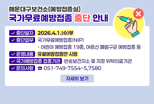 해운대구보건소(예방접종실) 국가무료예방접종 중단 안내

중단일자: 2026.4.1.(수)부
중단업무: 국가무료예방접종(NIP)
- 어린이 예방접종 19종, 어르신 폐렴구균 예방접종 등
운영내용: 유료예방접종만 시행
국가예방접종 접종기관: 반송보건지소 및 지정 위탁의료기관
문의사항: ☎051-749-7554~5,7580