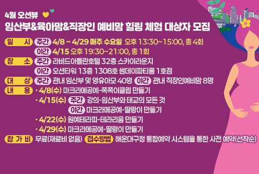 4월 오션뷰 임산부&육아맘&직장인 예비맘 힐링 체험 대상자 모집

일시: (주간) 4/8~4/29 매주 수요일 오후 13:30~15:00, 총 4회 (야간) 4/15 오후 19:30~21:00, 총 1회
장소: (주간) 라비드아틀란호텔 32층 스카이라운지 (야간) 오션타워 13층 1308호 썸데이파티룸 1호점
대상: (주간) 관내 임산부 및 영유아모 40명 (야간) 관내 직장인예비맘 8명
내용
- 4/8(수) 마크라메공예-쪽쪽이클립 만들기
- 4/15(수) (주간) 강의-임산부와 태교의 모든 것 (야간) 마크라메공예-딸랑이 만들기
- 4/22(수) 원예테라피-테라리움 만들기
- 4/29(수) 마크라메공예-딸랑이 만들기
참가비: 무료(재료비 없음)
접수방법: 해운대구청 통합예약 시스템을 통한 사전 예약(선착순)