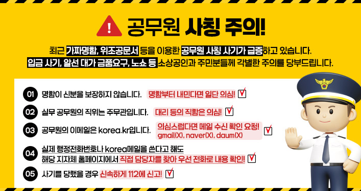 공무원 사칭 주의!

최근 가짜명함, 위조공문서 등을 이용한 공무원 사칭 사기가 급증하고 있습니다.
입금 사기, 알선 대가 금품요구, 노쇼 등 소상공인과 주민분들께 각별한 주의를 당부드립니다.

1. 명함이 신분을 보장하지 않습니다. - 명함부터 내민다면 일단 의심!
2. 실무 공무원의 직위는 주무관입니다. - 대리 등의 직함은 의심!
3. 공무원의 이메일은 korea.kr입니다. - 의심스럽다면 메일 수신 확인 요청! gmail(X), naver(X), daum(X)
4. 실제 행정전화번호나 korea메일을 쓴다고 해도 해당 지자체 홈페이지에서 직접 담당자를 찾아 우선 전화로 내용 확인!
5. 사기를 당했을 경우 신속하게 112에 신고!
