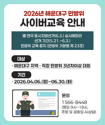 2026년 해운대구 민방위
사이버교육 안내
※ 전국 동시지방선거(6.3.) 실시에따라
선거 기간(5.21 .~ 6.3.)
민방위 교육 중지 (민방위 기본법 제 23조)
대상 : ·해운대구 지역 · 직장 민방위 3년차이상 대원
기간 : ·2026.04.06.(월)~06.30.(화)
문의 : . 1566-8448
(평일 9시~18시,주말 및 공휴일 AI상담)