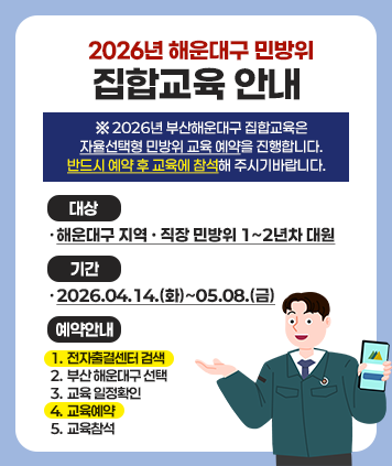 2026년 해운대구 민방위
집합교육 안내
※ 2026년 부산해운대구 집합교육은
자율선택형 민방위 교육 예약을 진행합니다.
반드시 예약 후 교육에 참석해 주시기바랍니다.
대상 :·해운대구 지역 · 직장 민방위 1~2년차 대원
기간 : 2026.04.14.(화)~05.08.(금)
예약안내
1. 전자출결센터 검색
2. 부산 해운대구 선택
3. 교육 일정확인
4. 교육예약
5. 교육참석

