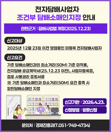 전자담배사업자 조건부 담배소매인지정 안내
관련근거: 담배사업법 개정(2025.12.23)
신고대상: 2025년 12월 23일 이전 영업중인 미등록 전자담배사업자
신고요건: 기존 담배소매인과의 최소거리(50M) 기준 미적용, 전자담배 공급계약서(25.12.23 이전), 사업자등록증, 점포 사용권리 증빙서류
※ 기존 담배소매인과 최소거리(50M) 요건 충족 시 일반담배소매인 지정
신고기한: 2026.4.23.
신청방법: 방문 신청
문의처: 경제진흥과(T.051-749-4734)


