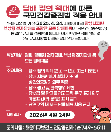 담배 정의 확대에 따른 국민건강증진법 적용 안내

「담배사업법」 개정(2026. 4. 24. 시행)에 따라 합성니코틴 액상형 전자담배를 포함한 모든 담배제품이 「국민건강증진법」상 동일한 규제를 적용받게 됩니다. 이에 변경된 담배 정의 및 주요 규제사항을 아래와 같이 안내드립니다.

적용대상: 궐련, 궐련형 전자담배, 액상형 전자담배 등 모든 담배제품
주요내용
○ 담배 정의 확대(연초 → 연초 또는 니코틴)
○ 담배 자동판매기 설치 기준 및 성인인증장치 의무 적용
○ 담배 광고 및 판촉행위 제한
○ 담뱃갑 및 광고물 경고그림·문구 표기 의무
○ 가향표현(맛·향 등) 표시 금지
○ 금연구역 내 모든 담배제품 사용 금지
시행일자: 2026년 4월 24일

문의사항: 해운대구보건소 건강증진과(☎749-6511)