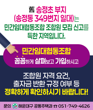 舊 송정초 부지(송정동 349번지 일대)는 민간임대협동조합 조합원 모집 신고를 득한 지역입니다.

민간임대협동조합
꼼꼼하게 살펴보고 가입하시고

조합원 자격 요건, 출자금 반환 규정 여부 등 정확하게 확인하시기 바랍니다!

문의 : 해운대구 공동주택과 ☎ 051-749-4626