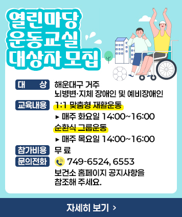 「열린마당 운동교실」대상자 모집

대 상 : 해운대구 거주 뇌병변·지체 장애인 및 예비장애인
교육내용 : 1:1 맞춤형 재활운동 ▶ 매주 화요일 14:00~16:00, 순환식 그룹운동 ▶ 매주 목요일 14:00~16:00
참가비용 : 무료
문의전화 : ☎ 749-6524, 6553 보건소 홈페이지 공지사항을 참조해 주세요