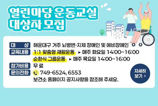 「열린마당 운동교실」대상자 모집

대 상 : 해운대구 거주 뇌병변·지체 장애인 및 예비장애인
교육내용 : 1:1 맞춤형 재활운동 ▶ 매주 화요일 14:00~16:00, 순환식 그룹운동 ▶ 매주 목요일 14:00~16:00
참가비용 : 무 료
문의전화 : ☎ 749-6524, 6553 보건소 홈페이지 공지사항을 참조해 주세요