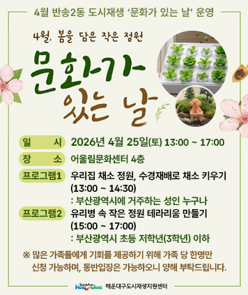 4월 반송2동 도시재생 ‘문화가 있는 날’ 운영

4월 봄을 담은 작은 정원 문화가 있는 날

일시 : 2026년 4월 25일(토) 13:00 ~ 17:00
장소 : 어울림문화센터 4층
프로그램1 : 우리집 채소 정원, 수경재배로 채소 키우기(13:00 ~ 14:30) - 부산광역시에 거주하는 성인 누구나
프로그램2 : 유리병 속 작은 정원 테라리움 만들기(15:00 ~ 17:00) - 부산광역시 초등 저학년(3학년) 이하

※ 많은 가족들에게 기회를 제공하기 위해 가족 당 한명만 신청 가능하며, 동반입장은 가능하오니 양해 부탁드립니다.