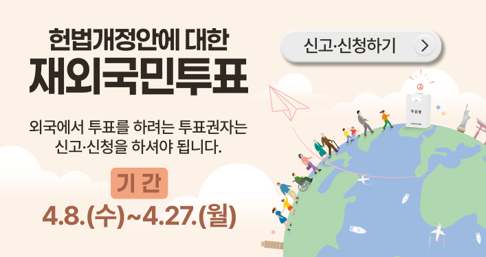 헌법개정안에 대한 재외국민투표

외국에서 투표를 하려는 투표권자는 신고ㆍ신청을 하셔야 됩니다.
기간 : 4. 8.(수) ~ 4. 27.(월)
신고ㆍ신청하기 버튼