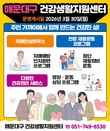 예방ㆍ관리ㆍ재활까지 우리 동네 건강지킴이
해운대구 건강생활지원센터

운영개시일 2026년 3월 30일(월)

주민 가까이에서 함께 만드는 건강한 삶!

1. 치매안심하우스
: 치매예방 인지훈련 프로그램

2. 전문 재활운동 프로그램
: 첨단 재활장비 운동

3. 다양한 건강관리 서비스
: 영양ㆍ운동 상담 프로그램

해운대구 건강생활지원세터 051-749-6530(대표번호)