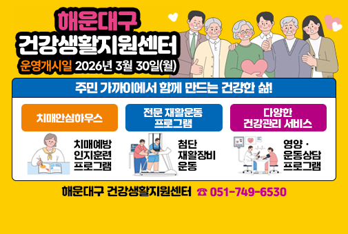 예방ㆍ관리ㆍ재활까지 우리 동네 건강지킴이
해운대구 건강생활지원센터

운영개시일 2026년 3월 30일(월)

주민 가까이에서 함께 만드는 건강한 삶!

1. 치매안심하우스
: 치매예방 인지훈련 프로그램

2. 전문 재활운동 프로그램
: 첨단 재활장비 운동

3. 다양한 건강관리 서비스
: 영양ㆍ운동 상담 프로그램

해운대구 건강생활지원세터 051-749-6530(대표번호)
