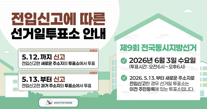 전입신고에 따른 선거일투표소 안내

5.12.일까지 신고
전입신고한 새로운 주소지의 투표소에서 투표

5.13.부터 신고
전입신고전 과거 주소지의 투표소에서 투표

제9회 전국동시지방선거
ㆍ2026년 6월 3일 수요일(투표시간 : 오전6시~오후6시)
ㆍ2026. 5. 13. 부터 새로운 주소지로 전입신고한 경우 선거일 투표소는 이전 주민등록에 있는 투표소입니다. 

중앙선거관리위원회