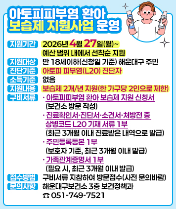 아토피피부염 환아 보습제 지원사업 운영

지원기간: 2026년 4월 27일(월)~예산 범위 내에서 선착순 지원
지원대상: 만 18세이하(신청일 기준) 해운대구 주민
진단기준: 아토피 피부염(L20) 진단자
소득기준: 없음
지원내용: 보습제 2개/년 지원(한 가구당 2인으로 제한)
구비서류
- 아토피피부염 환아 보습제 지원 신청서(보건소 방문 작성)
- 진료확인서·진단서·소견서·처방전 중 상병코드 L20 기재 서류 1부(최근 3개월 이내 진료받은 내역으로 발급)
- 주민등록등본 1부(보호자 기준, 최근 3개월 이내 발급)
- 가족관계증명서 1부(필요 시, 최근 3개월 이내 발급)
접수방법: 구비서류 지참하여 방문접수(사전 문의바람)
문의사항: 해운대구보건소 3층 보건정책과(☎ 051-749-7521)