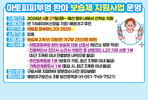 아토피피부염 환아 보습제 지원사업 운영

지원기간: 2026년 4월 27일(월)~예산 범위 내에서 선착순 지원
지원대상: 만 18세이하(신청일 기준) 해운대구 주민
진단기준: 아토피 피부염(L20) 진단자
소득기준: 없음
지원내용: 보습제 2개/년 지원(한 가구당 2인으로 제한)
구비서류
- 아토피피부염 환아 보습제 지원 신청서(보건소 방문 작성)
- 진료확인서·진단서·소견서·처방전 중 상병코드 L20 기재 서류 1부(최근 3개월 이내 진료받은 내역으로 발급)
- 주민등록등본 1부(보호자 기준, 최근 3개월 이내 발급)
- 가족관계증명서 1부(필요 시, 최근 3개월 이내 발급)
접수방법: 구비서류 지참하여 방문접수(사전 문의바람)
문의사항: 해운대구보건소 3층 보건정책과(☎ 051-749-7521)