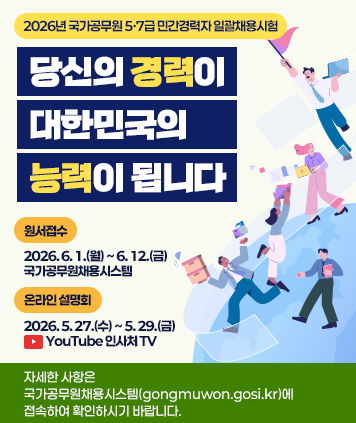 2026년 국가공무원 5·7급 민간경력자 일괄채용시험
당신의 경력이 대한민국의 능력이 됩니다
원서접수 : 2026.6.1.(월)~6. 12.(금) 국가공무원채용시스템
온라인 설명회 : 2026.5.27.(수)~5.29.(금) YouTube 인사처 TV
자세한 사항은 국가공무원채용시스템(gongmuwon.gosi.kr)에 접속하여 확인하시기 바랍니다.