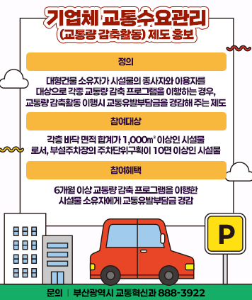 기업체 교통수요관리(교통량 감축활동) 제도 홍보
정의 : 대형건물 소유자가 시설물의 종사자와 이용자를
대상으로 각종 교통량 감축 프로그램을 이행하는 경우,
교통량 감축활동 이행시 교통유발부담금을 경감해 주는 제도
참여대상 : 각층 바닥 면적 합계가 1,000㎡ 이상인 시설물
로서, 부설주차장의 주차단위구획이 10면 이상인 시설물
참여혜택 : 6개월 이상 교통량 감축 프로그램을 이행한
시설물 소유자에게 교통유발부담금 경감
문의 : 부산광역시 교통혁신과 888-3922