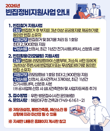 2026년 빈집정비지원사업 안내
1. 빈집철거 지원사업
    대상 : 빈집철거 후 부지를 3년 이상 공공용지로 제공하기로 동의한 빈집 소유자
    지원규모 : 빈집철거 및 폐기물 처리 등 1호당 최대 2,900만원 지원
    구비서류 : 신청서, 최근 1년간 전기사용내역서, 신분증 사본
    
2. 빈집활용(리모델링) 지원사업
    대상 : 빈집을 리모델링하여 신혼부부, 저소득 서민 등에게 3년이상 주변시세 반값임대 또는 무상임대하기로 동의한 빈집 소유자
    지원규모 : 리모델링비 1호당 최대 2,900만원 지원
    구비서류 : 신청서, 공사견적서 3개이상, 최근 1년간 전기사용내역, 신분증 사본 (※공사업체 선정 시 실내건축면허 및 사업자등록증 추가)
    
3. 접수방법 : 우편·방문접수(사전 문의바람)
4. 문의사항 : 해운대구청 건축과 (749-6161~2)
    
※ 저당권설정, 불법건축물, 예산소진 등 상황에 따라 미선정 될 수 있음
※ 자세한 내용은 홈페이지 게시판 참고