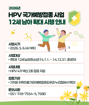 2026년 HPV 국가예방접종 사업 12세 남아 확대 시행 안내
사업시기: 2026. 5. 6.(수) 부터
사업대상: (확대) 12세 남성청소년(14.1.1. ~ 14.12.31. 출생자)
사업내용: HPV 4가 백신 2회 접종 지원
접종기관: 가까운 위탁의료기관(예방접종도우미 누리집에서 확인)
문의사항: 051-749-7554~5, 7580