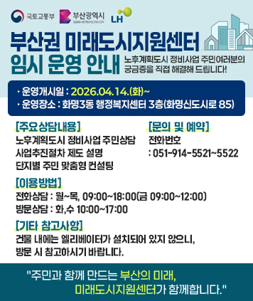 부산권 미래도시지원센터 임시 운영 안내
노후계획도시 정비사업 주민여러분의 궁금증을 직접 해결해 드립니다!

[운영안내]
운영개시일 : 2026.04.14.(화)~
운영장소 : 화명3동 행정복지센터 3층(화명신도시로 85)

[주요상담내용]
노후계획도시 정비사업 주민상담
사업추진절차 제도 설명
단지별 주민 맞춤형 컨설팅

[이용방법]
전화상담 : 월~목, 09:00~18:00(금 09:00~12:00)
방문상담 : 화,수 10:00~17:00

[문의 및 예약]
전화번호 : 051-914-5521~5522

[기타 참고사항]
건물 내에는 엘리베이터가 설치되어 있지 않으니, 방문 시 참고하시기 바랍니다.

주민과 함께 만드는 부산의 미래, 미래도시지원센터가 함께합니다.