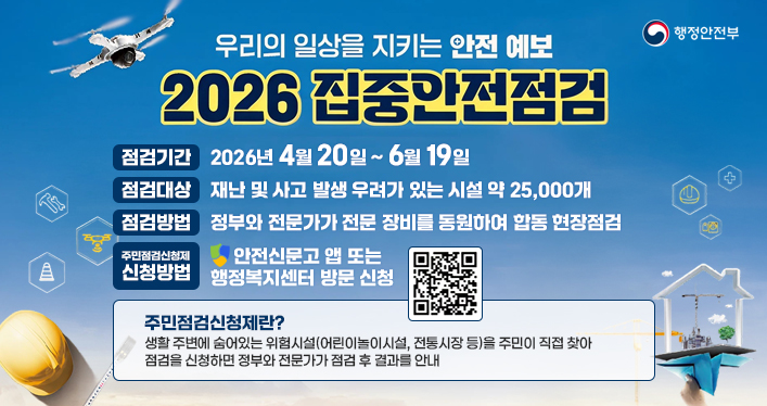 우리의 일상을 지키는 안전 예보
2026 집중안전점검

점검기간 : 2026년 4월 20일 ~ 6월 19일
점검대상 : 재난 및 사고 발생 우려가 있는 시설 약 25,000개
점검방법 : 정부와 전문가가 전문 장비를 동원하여 합동 현장점검
주민점검신청제 신청방법 : 안전신문고 앱 또는 행정복지센터 방문 신청

주민점검신청제란?
생활 주변에 숨어있는 위험시설(어린이놀이시설, 전통시장 등)을 주민이 직접 찾아 점검을 신청하면 정부와 전문가가 점검 후 결과를 안내

행정안전부

QR코드 링크주소(안전신문고 홈페이지)
https://www.safetyreport.go.kr/#main