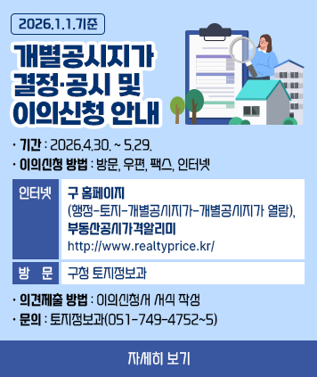 2026.1.1.기준 개별공시지가 결정·공시 및 이의신청 안내

○ 기 간: 2026.4.30. ~ 5.29.
○ 이의신청 방법: 방문, 우편, 팩스, 인터넷
- 인터넷: 구 홈페이지(행정-토지-개별공시지가-개별공시지가 열람), 부동산공시가격알리미 (www.realtyprice.kr/)
- 방 문: 구청 토지정보과
○ 의견제출 방법: 이의신청서 서식 작성
○ 문 의: 토지정보과(051-749-4752~5)